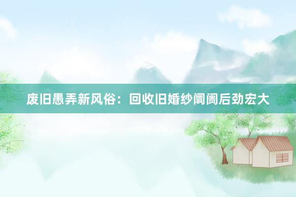 废旧愚弄新风俗：回收旧婚纱阛阓后劲宏大