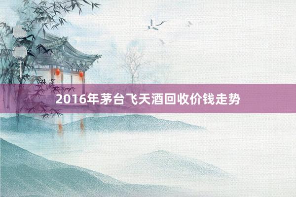 2016年茅台飞天酒回收价钱走势