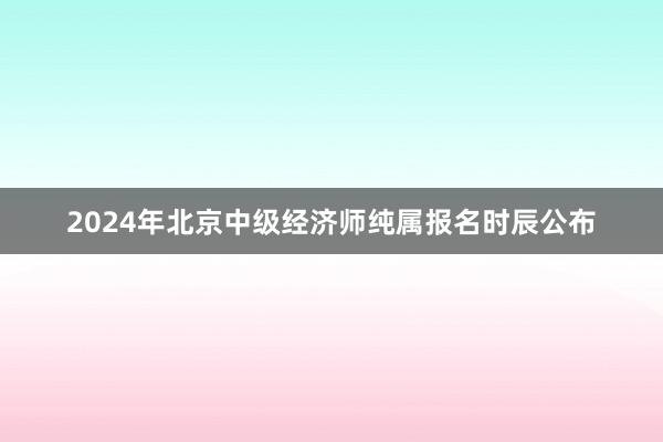 2024年北京中级经济师纯属报名时辰公布